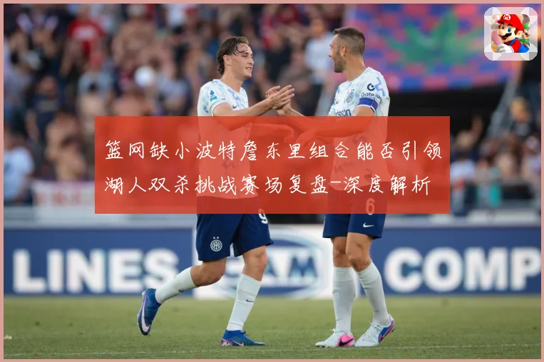 篮网缺小波特詹东里组合能否引领湖人双杀挑战赛场复盘-深度解析