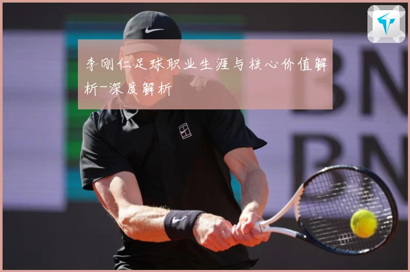 李刚仁足球职业生涯与核心价值解析-深度解析
