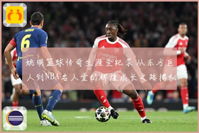 姚明篮球传奇生涯全纪录 从东方巨人到NBA名人堂的辉煌成长之路揭秘-深度解析