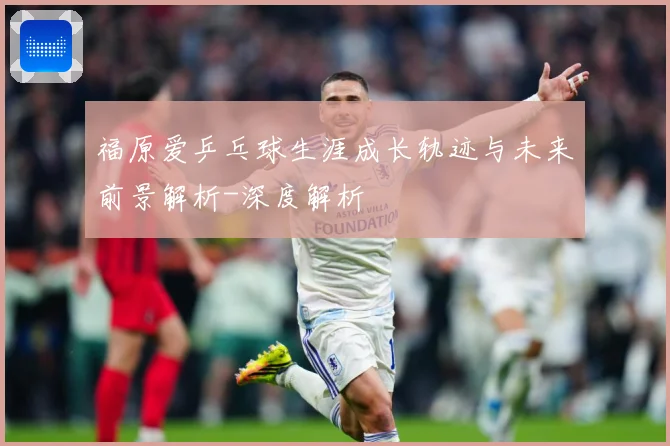 福原爱乒乓球生涯成长轨迹与未来前景解析-深度解析